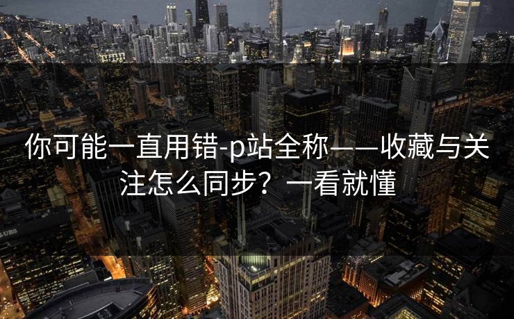 你可能一直用错-p站全称——收藏与关注怎么同步?一看就懂 你可能一直用错-p站全称——收藏与关注怎么同步?一看就懂