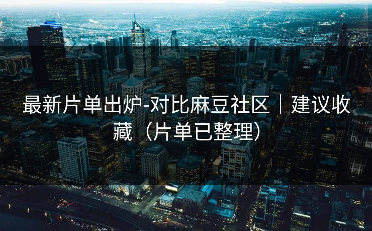 最新片单出炉-对比麻豆社区｜建议收藏（片单已整理）