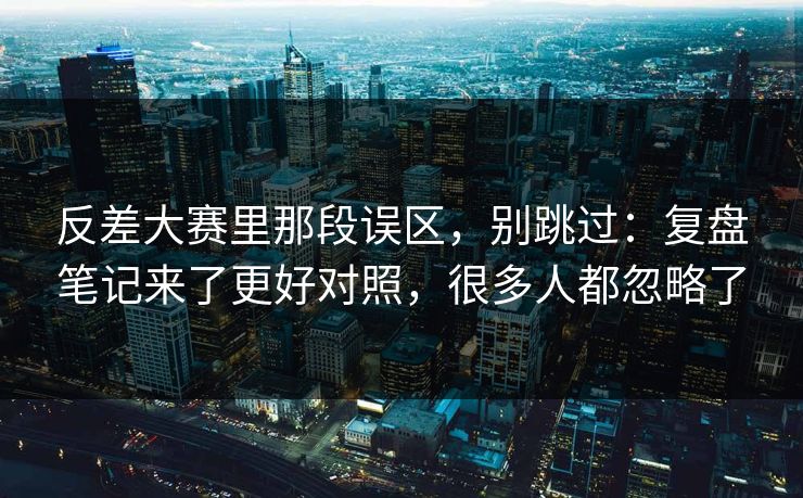 反差大赛里那段误区，别跳过：复盘笔记来了更好对照，很多人都忽略了