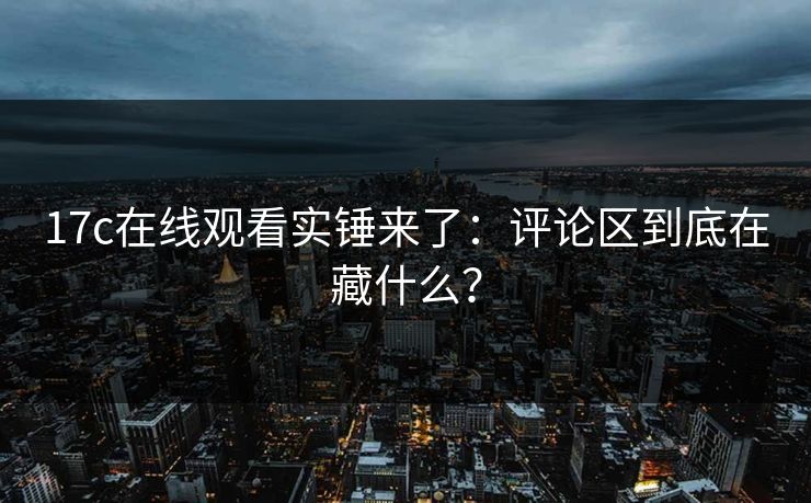17c在线观看实锤来了：评论区到底在藏什么？