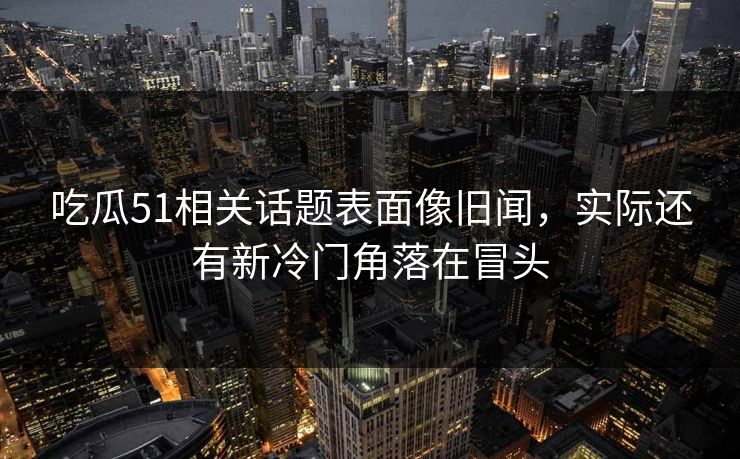 吃瓜51相关话题表面像旧闻，实际还有新冷门角落在冒头